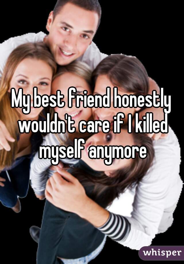 My best friend honestly wouldn't care if I killed myself anymore