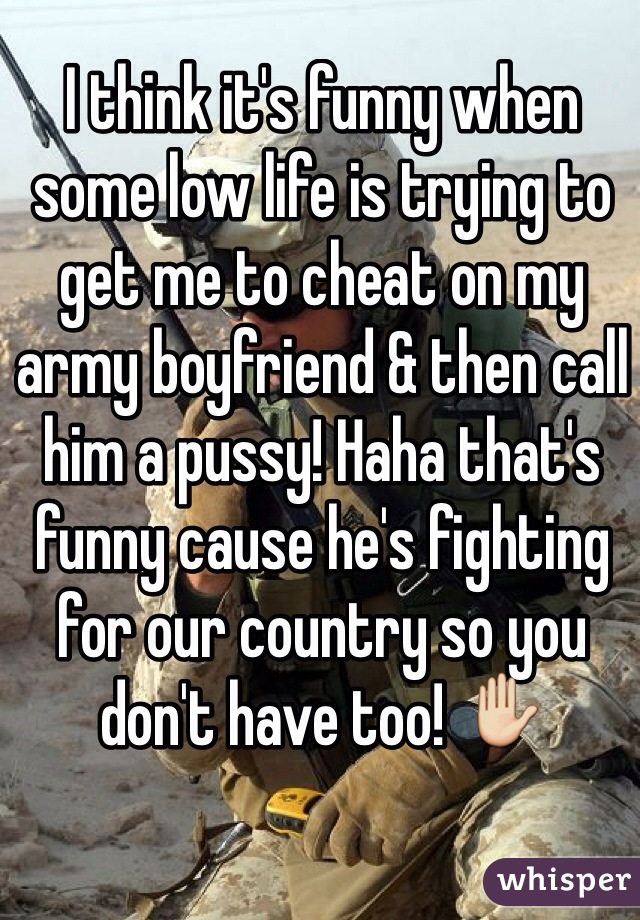 I think it's funny when some low life is trying to get me to cheat on my army boyfriend & then call him a pussy! Haha that's funny cause he's fighting for our country so you don't have too! ✋ 