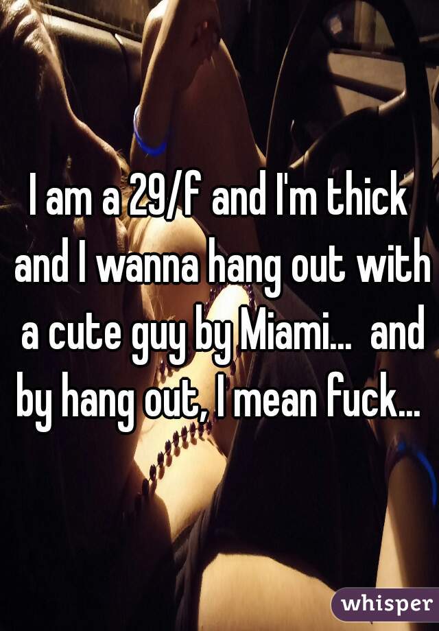 I am a 29/f and I'm thick and I wanna hang out with a cute guy by Miami...  and by hang out, I mean fuck... 