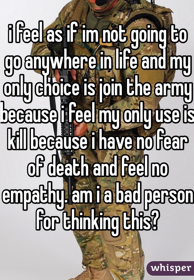 i feel as if im not going to go anywhere in life and my only choice is join the army because i feel my only use is kill because i have no fear of death and feel no empathy. am i a bad person for thinking this?