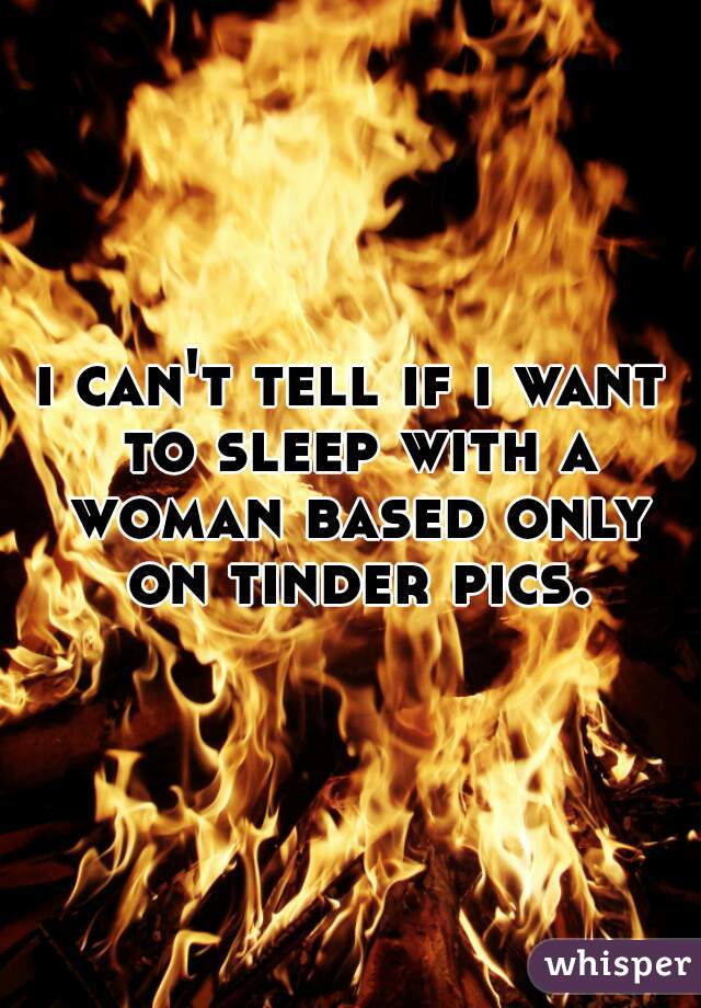 i can't tell if i want to sleep with a woman based only on tinder pics.