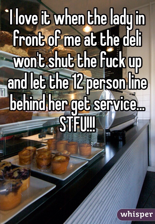 I love it when the lady in front of me at the deli won't shut the fuck up and let the 12 person line behind her get service... STFU!!!