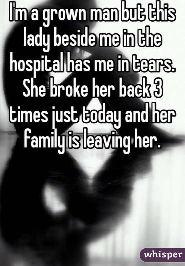 I'm a grown man but this lady beside me in the hospital has me in tears. She broke her back 3 times just today and her family is leaving her. 