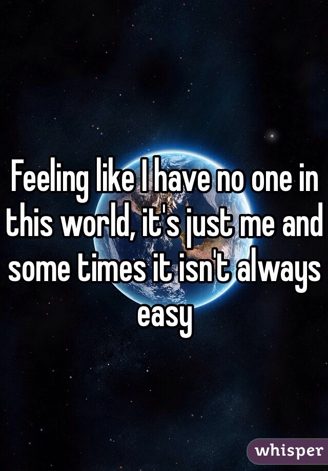Feeling like I have no one in this world, it's just me and some times it isn't always easy 
