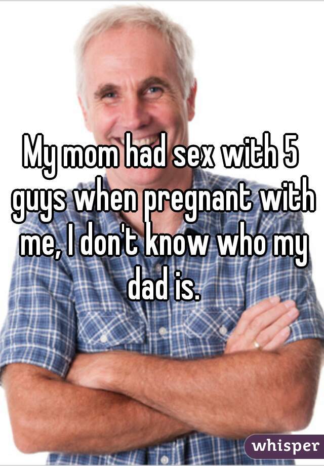 My mom had sex with 5 guys when pregnant with me, I don't know who my dad is.