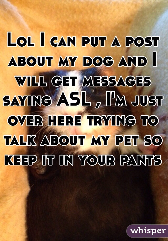 Lol I can put a post about my dog and I will get messages saying ASL , I'm just over here trying to talk about my pet so keep it in your pants 