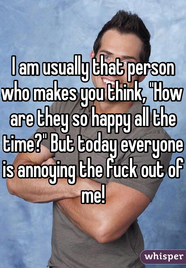 I am usually that person who makes you think, "How are they so happy all the time?" But today everyone is annoying the fuck out of me!