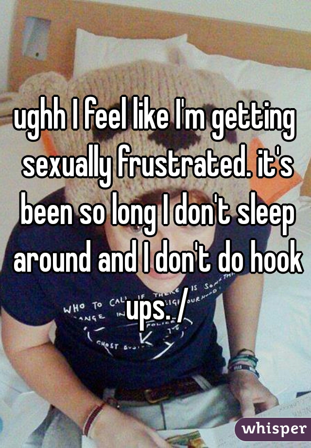 ughh I feel like I'm getting sexually frustrated. it's been so long I don't sleep around and I don't do hook ups. /