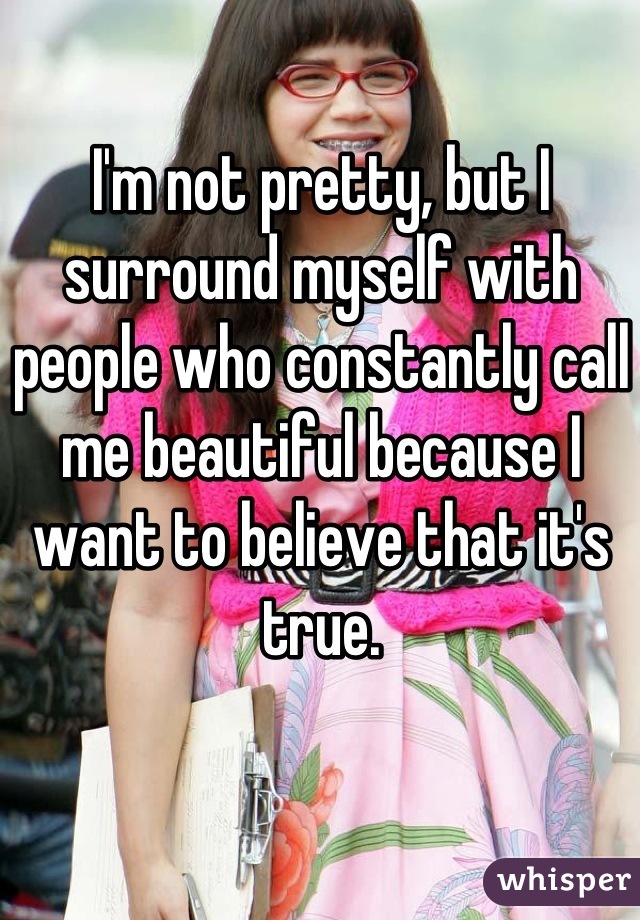 I'm not pretty, but I surround myself with people who constantly call me beautiful because I want to believe that it's true.