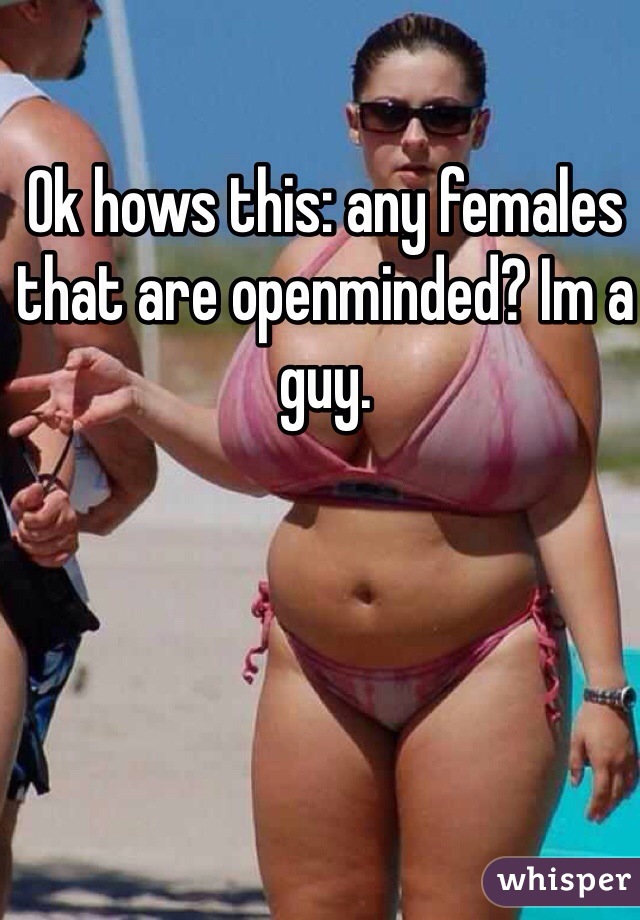 Ok hows this: any females that are openminded? Im a guy. 