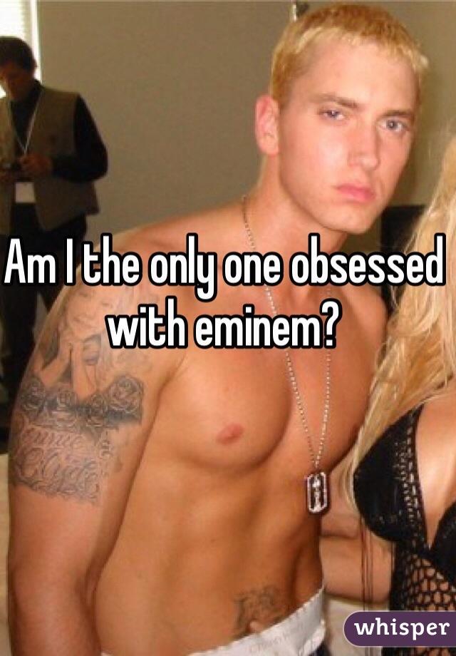 Am I the only one obsessed with eminem?