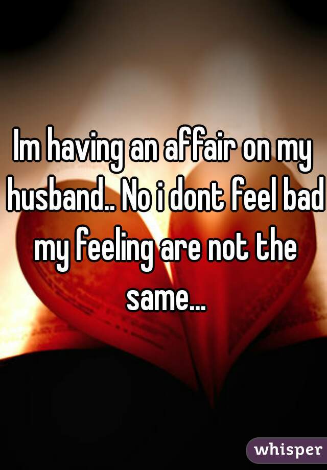 Im having an affair on my husband.. No i dont feel bad my feeling are not the same...