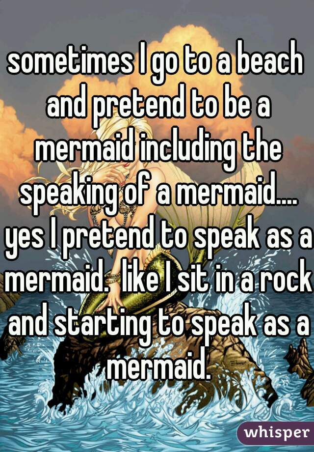 sometimes I go to a beach and pretend to be a mermaid including the speaking of a mermaid.... yes I pretend to speak as a mermaid.  like I sit in a rock and starting to speak as a mermaid.