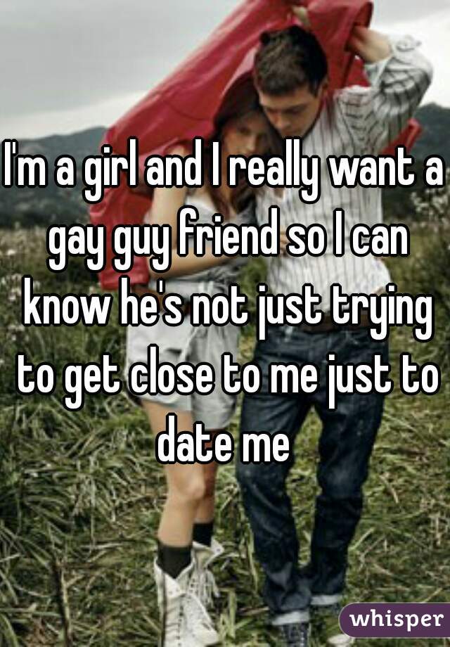 I'm a girl and I really want a gay guy friend so I can know he's not just trying to get close to me just to date me 