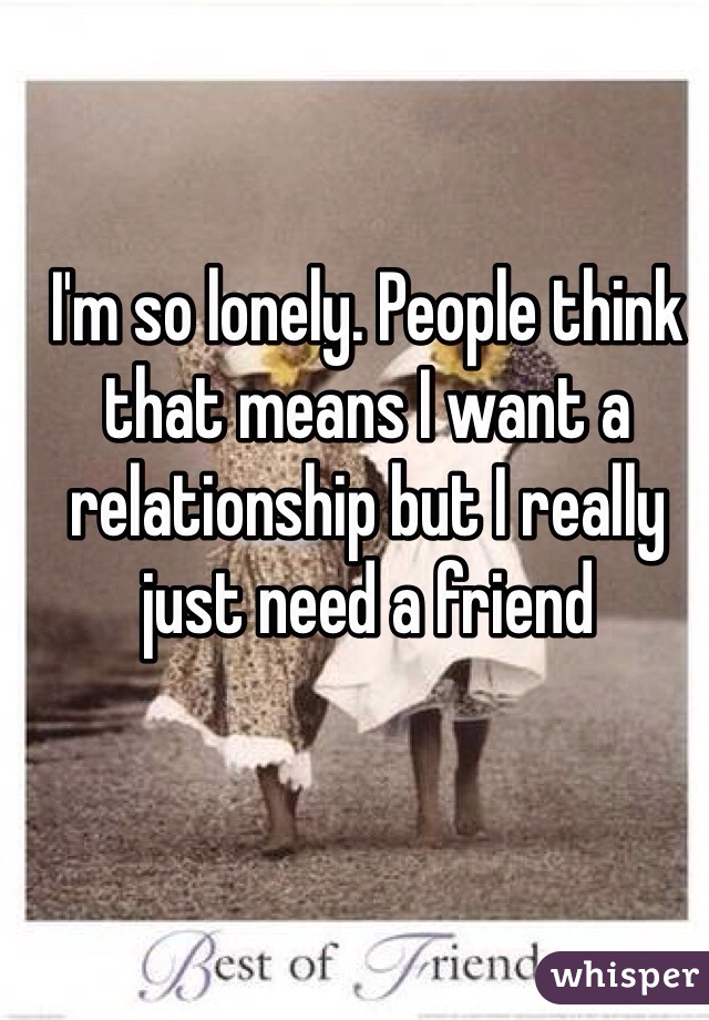 I'm so lonely. People think that means I want a relationship but I really just need a friend 