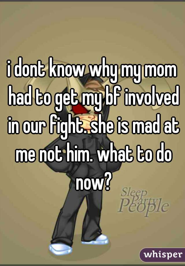 i dont know why my mom had to get my bf involved in our fight. she is mad at me not him. what to do now?