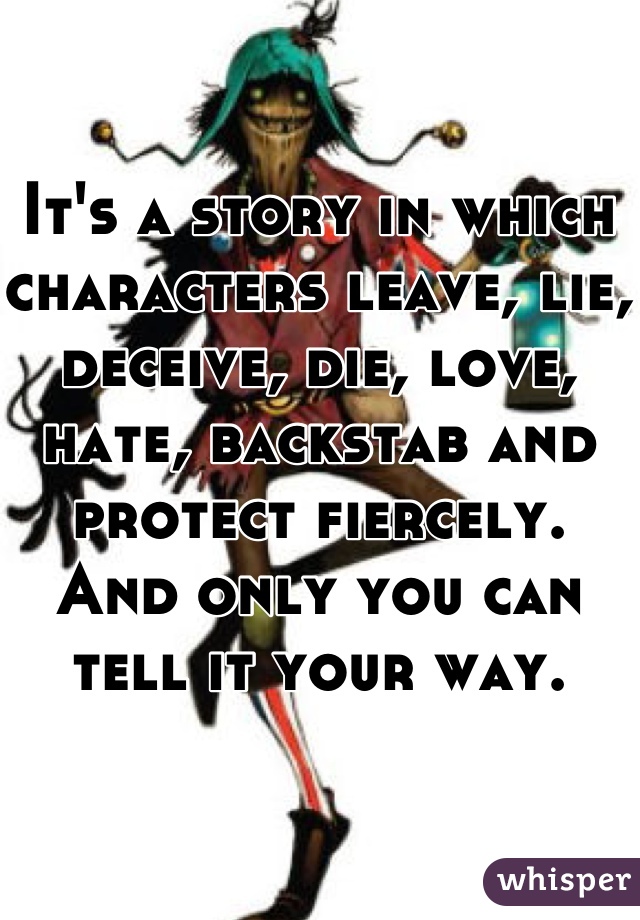It's a story in which characters leave, lie, deceive, die, love, hate, backstab and protect fiercely.
And only you can tell it your way.