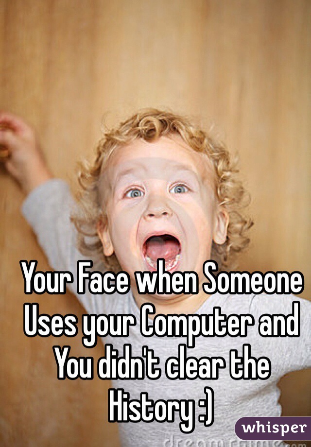 Your Face when Someone Uses your Computer and You didn't clear the History :)