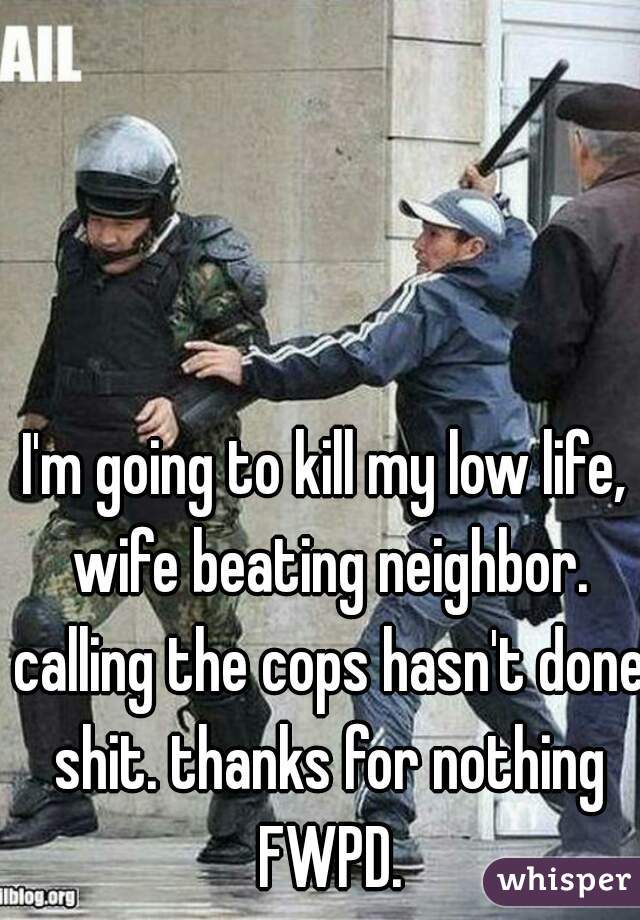 I'm going to kill my low life, wife beating neighbor. calling the cops hasn't done shit. thanks for nothing FWPD.