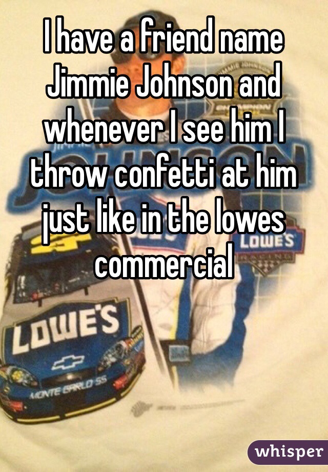 I have a friend name Jimmie Johnson and whenever I see him I throw confetti at him just like in the lowes commercial