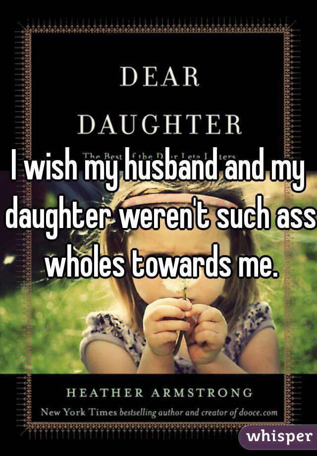 I wish my husband and my daughter weren't such ass wholes towards me.