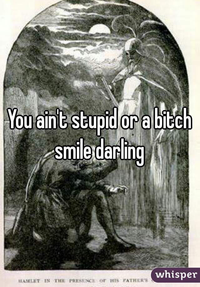 You ain't stupid or a bitch smile darling 