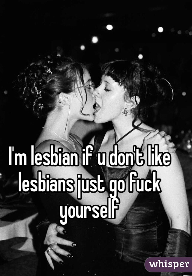 I'm lesbian if u don't like lesbians just go fuck yourself