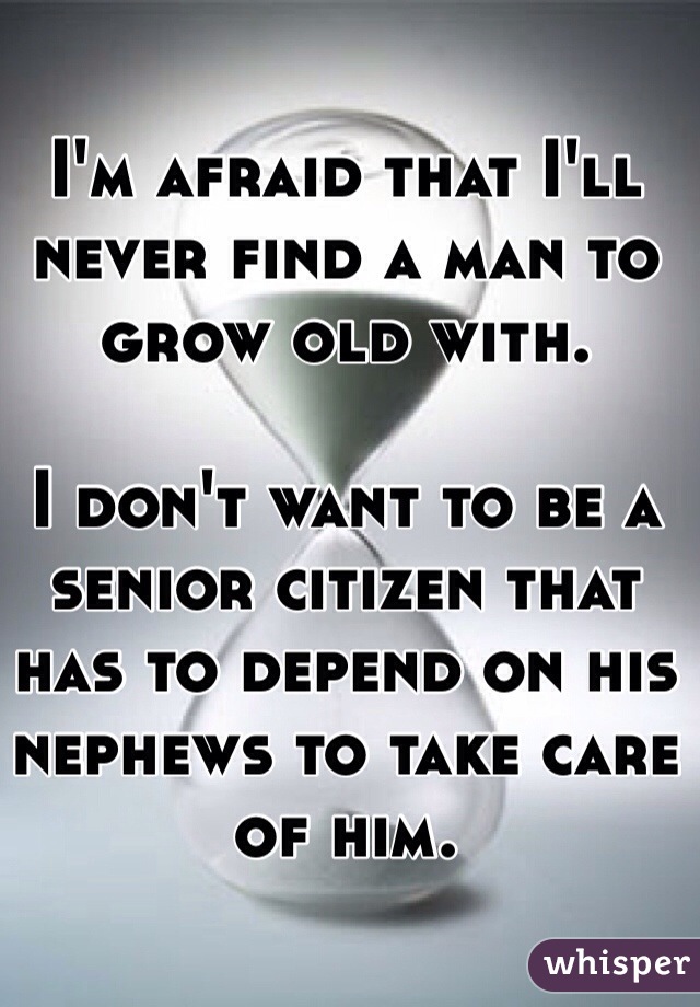 I'm afraid that I'll never find a man to grow old with. 

I don't want to be a senior citizen that has to depend on his nephews to take care of him.