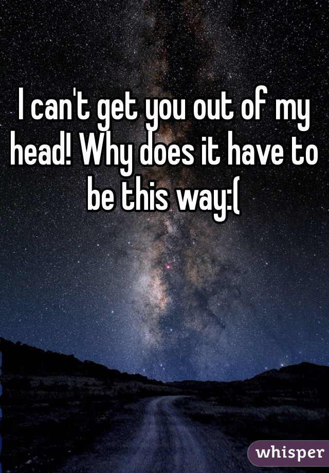 I can't get you out of my head! Why does it have to be this way:(