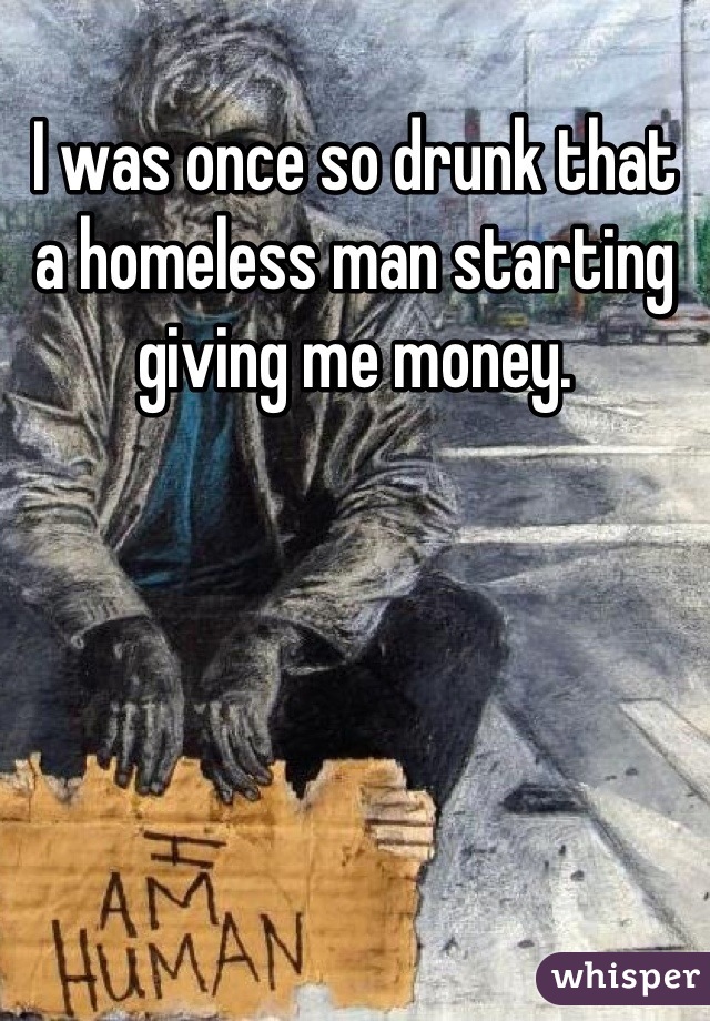 I was once so drunk that a homeless man starting giving me money.