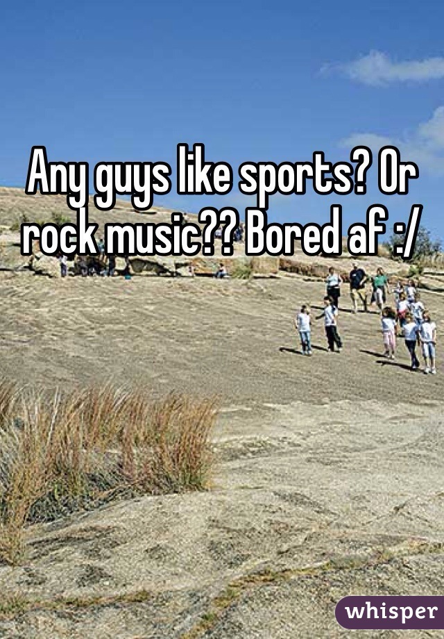 Any guys like sports? Or rock music?? Bored af :/