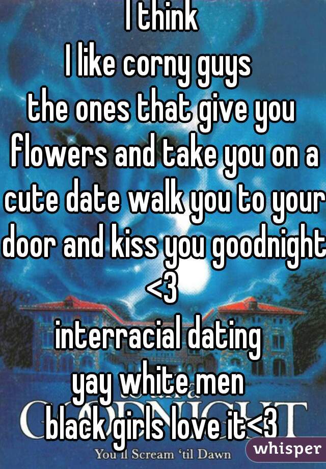  I think 
I like corny guys 
the ones that give you flowers and take you on a cute date walk you to your door and kiss you goodnight 
<3
interracial dating 
yay white men 
black girls love it<3