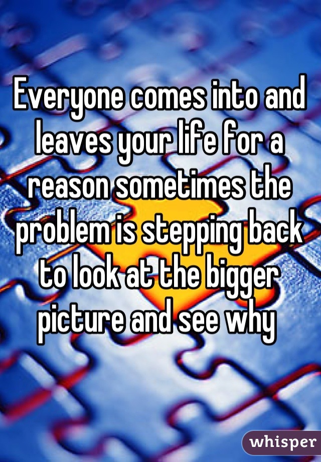Everyone comes into and leaves your life for a reason sometimes the problem is stepping back to look at the bigger picture and see why 