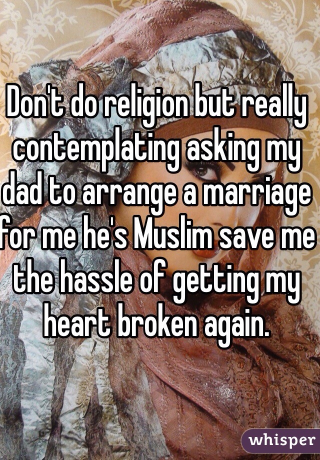 Don't do religion but really contemplating asking my dad to arrange a marriage for me he's Muslim save me the hassle of getting my heart broken again. 