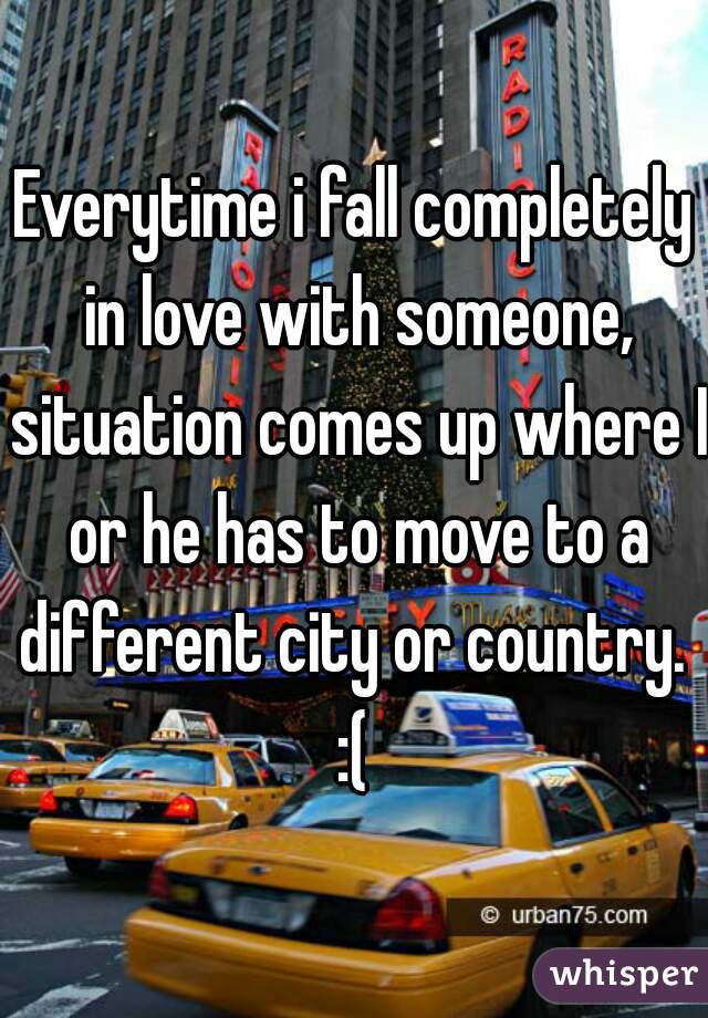 Everytime i fall completely in love with someone, situation comes up where I or he has to move to a different city or country.  :( 