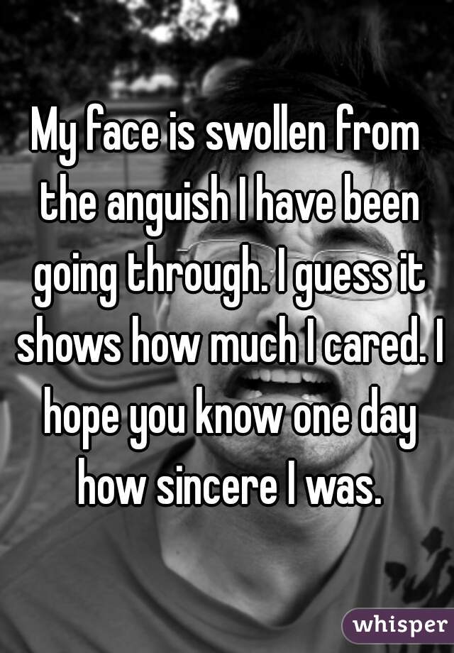 My face is swollen from the anguish I have been going through. I guess it shows how much I cared. I hope you know one day how sincere I was.