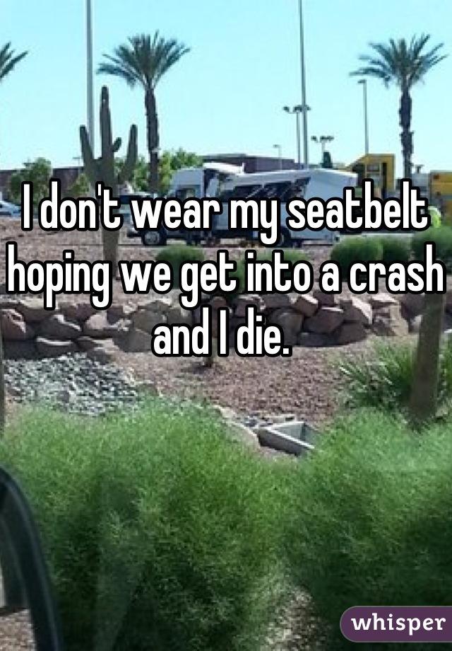 I don't wear my seatbelt hoping we get into a crash and I die. 
