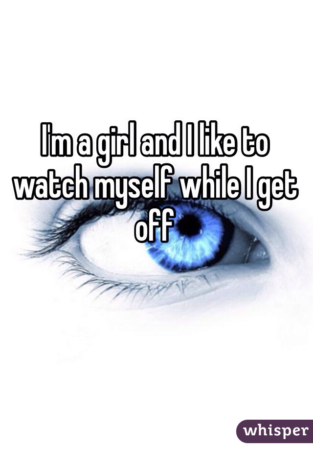 I'm a girl and I like to watch myself while I get off 