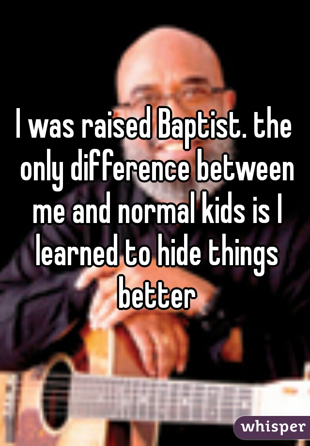 I was raised Baptist. the only difference between me and normal kids is I learned to hide things better