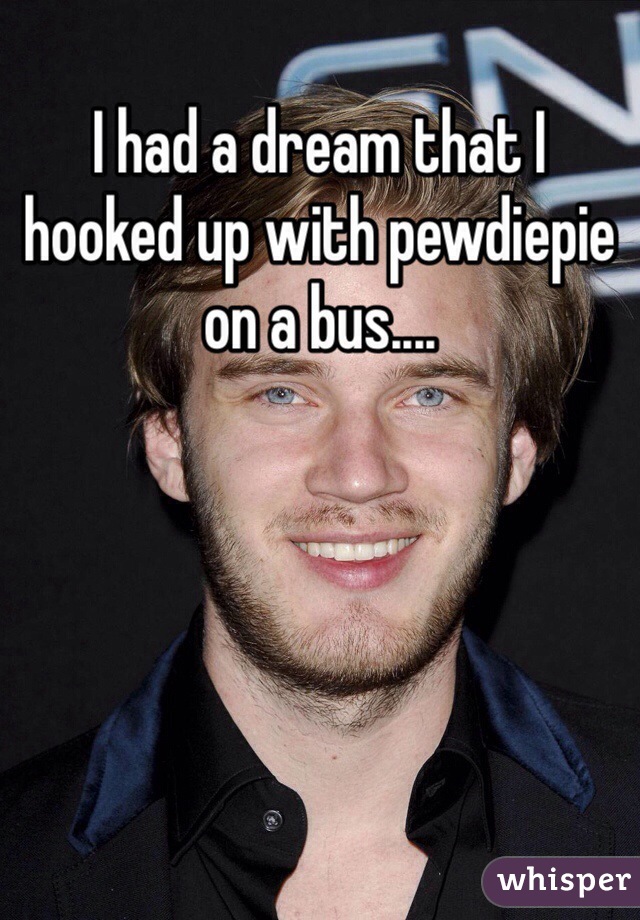 I had a dream that I hooked up with pewdiepie on a bus....