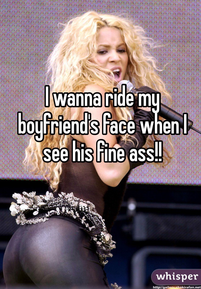 I wanna ride my boyfriend's face when I see his fine ass!!