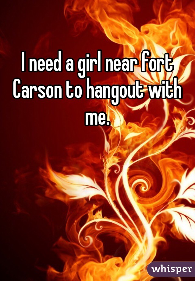 I need a girl near fort Carson to hangout with me.