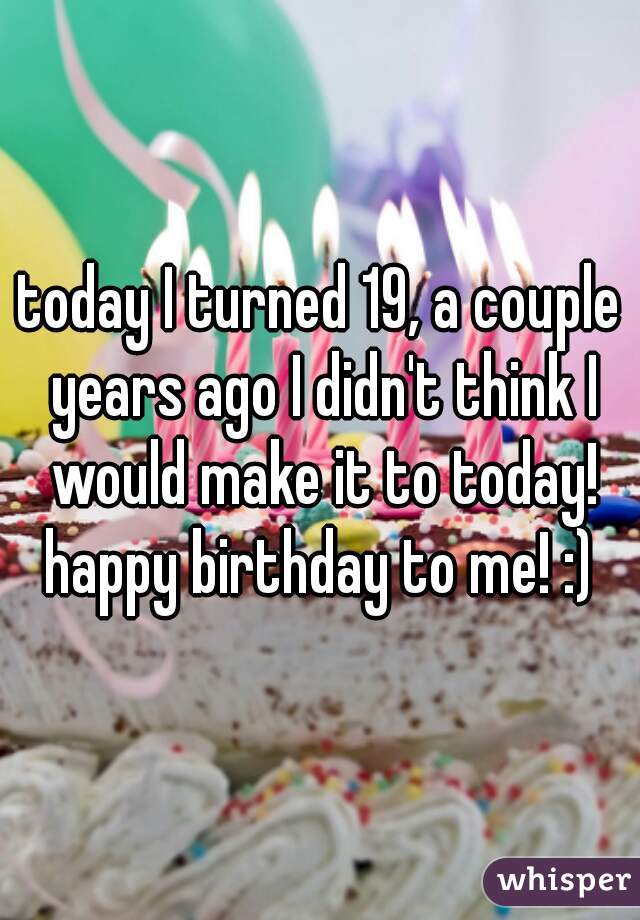 today I turned 19, a couple years ago I didn't think I would make it to today! happy birthday to me! :) 