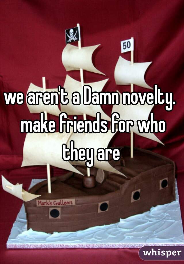 we aren't a Damn novelty.  make friends for who they are 