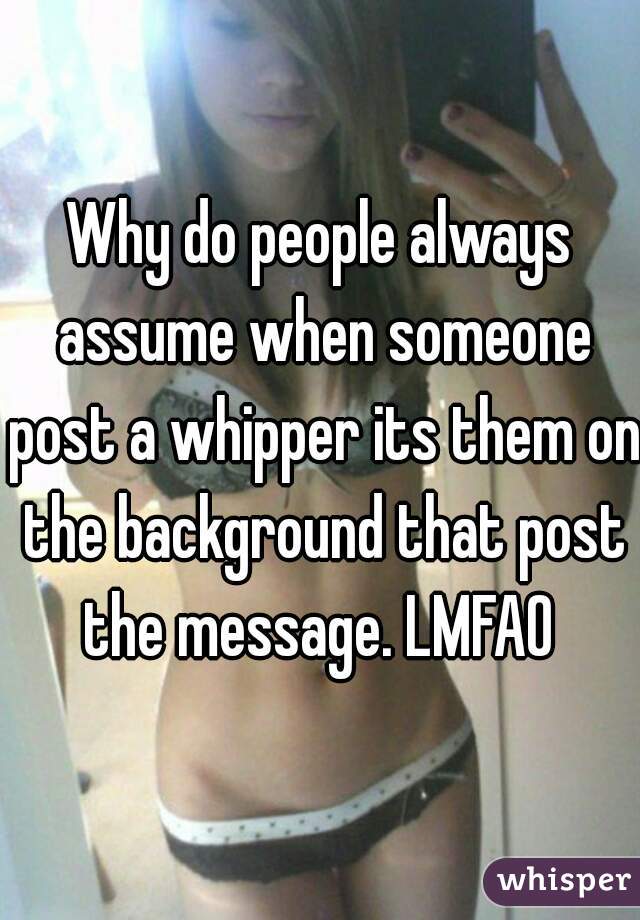 Why do people always assume when someone post a whipper its them on the background that post the message. LMFAO 