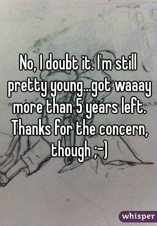 No, I doubt it. I'm still pretty young...got waaay more than 5 years left. Thanks for the concern, though ;-)