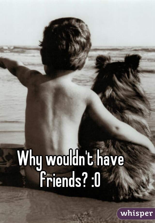 Why wouldn't have friends? :O 