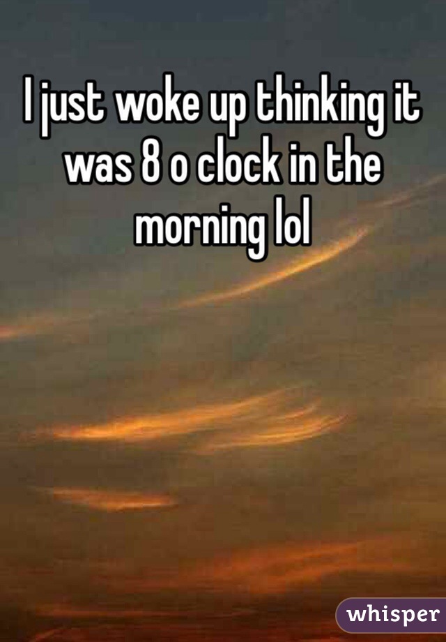 I just woke up thinking it was 8 o clock in the morning lol