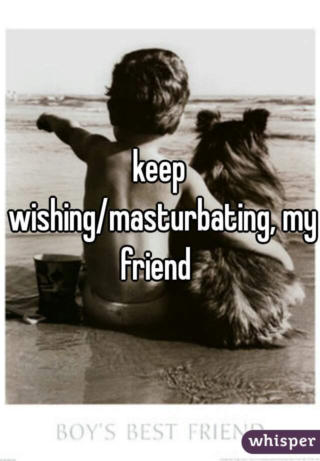 keep wishing/masturbating, my friend  