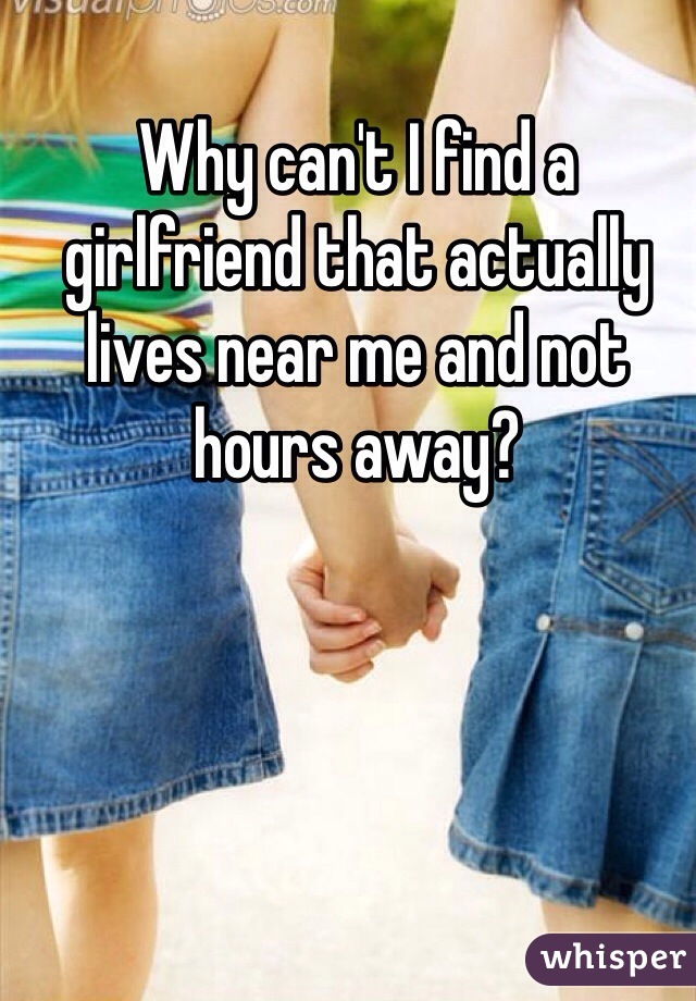 Why can't I find a girlfriend that actually lives near me and not hours away?